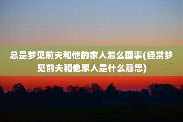 总是梦见前夫和他的家人怎么回事(经常梦见前夫和他家人是什么意思)