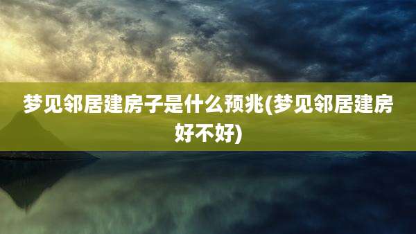 梦见邻居建房子是什么预兆(梦见邻居建房好不好)