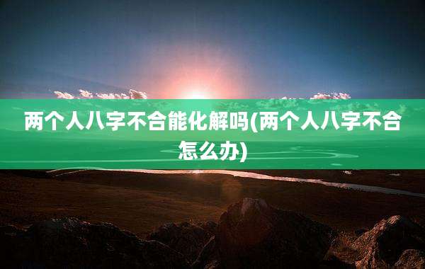 两个人八字不合能化解吗(两个人八字不合怎么办)
