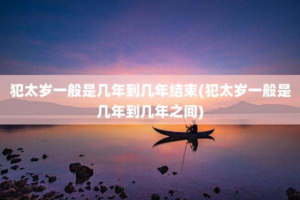 犯太岁一般是几年到几年结束(犯太岁一般是几年到几年之间)