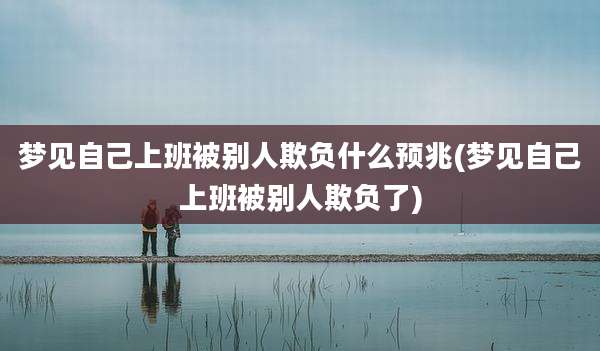 梦见自己上班被别人欺负什么预兆(梦见自己上班被别人欺负了)
