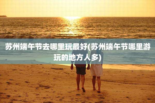 苏州端午节去哪里玩最好(苏州端午节哪里游玩的地方人多)