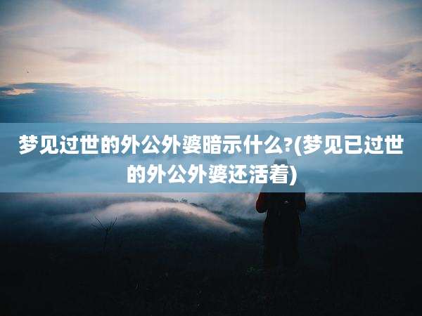 梦见过世的外公外婆暗示什么?(梦见已过世的外公外婆还活着)