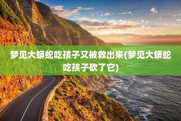 梦见大蟒蛇吃孩子又被救出来(梦见大蟒蛇吃孩子砍了它)