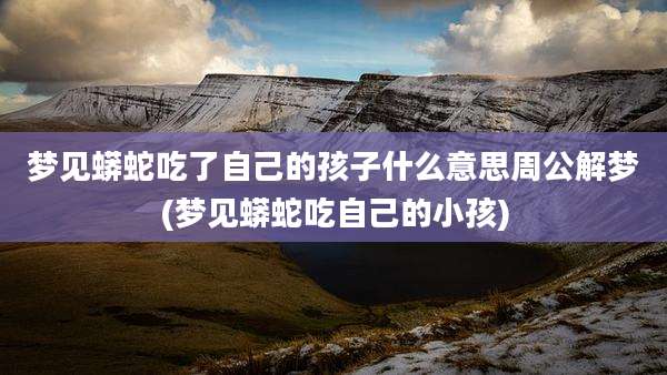梦见蟒蛇吃了自己的孩子什么意思周公解梦(梦见蟒蛇吃自己的小孩)
