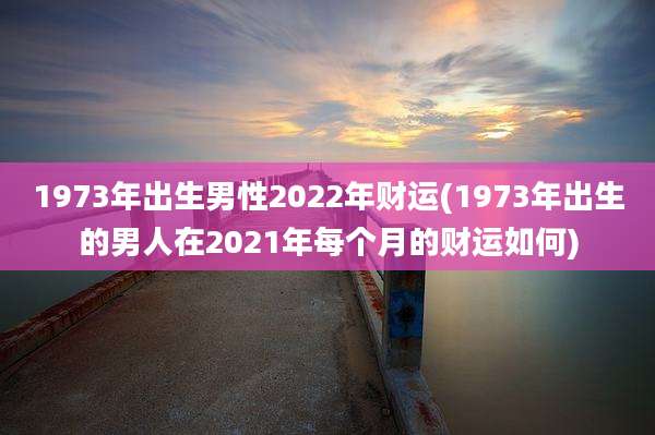 1973年出生男性2022年财运(1973年出生的男人在2021年每个月的财运如何)