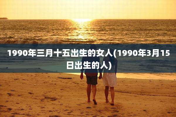 1990年三月十五出生的女人(1990年3月15日出生的人)