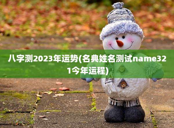 八字测2023年运势(名典姓名测试name321今年运程)