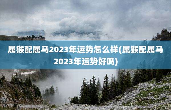 属猴配属马2023年运势怎么样(属猴配属马2023年运势好吗)