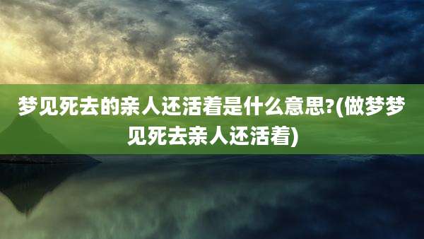 梦见死去的亲人还活着是什么意思?(做梦梦见死去亲人还活着)