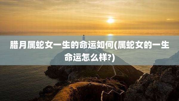 腊月属蛇女一生的命运如何(属蛇女的一生命运怎么样?)