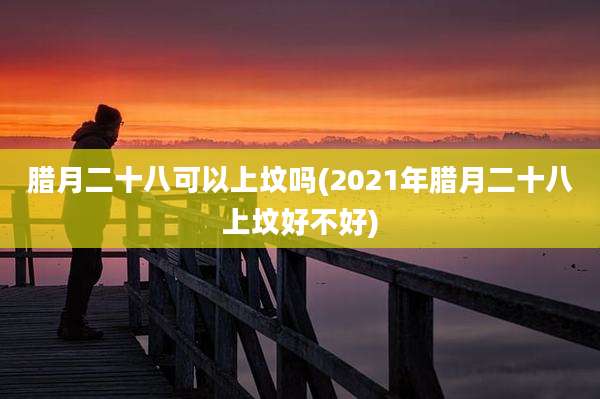 腊月二十八可以上坟吗(2021年腊月二十八上坟好不好)