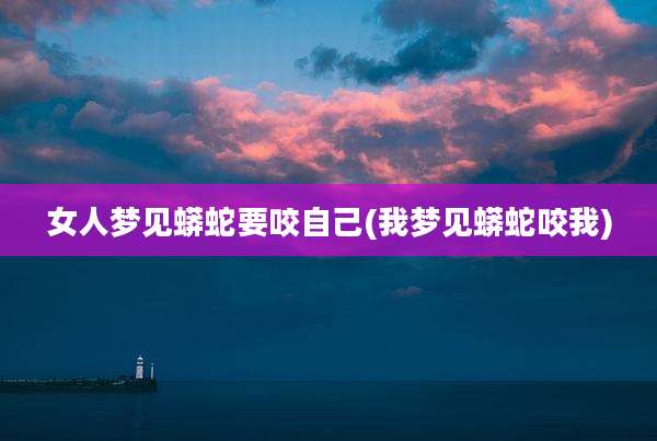女人梦见蟒蛇要咬自己(我梦见蟒蛇咬我)