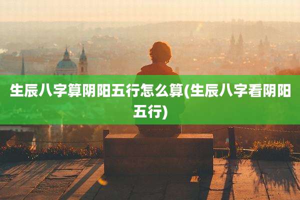 生辰八字算阴阳五行怎么算(生辰八字看阴阳五行)