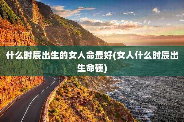 什么时辰出生的女人命最好(女人什么时辰出生命硬)