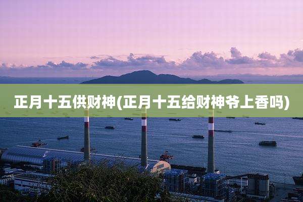 正月十五供财神(正月十五给财神爷上香吗)