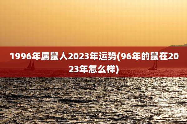 1996年属鼠人2023年运势(96年的鼠在2023年怎么样)
