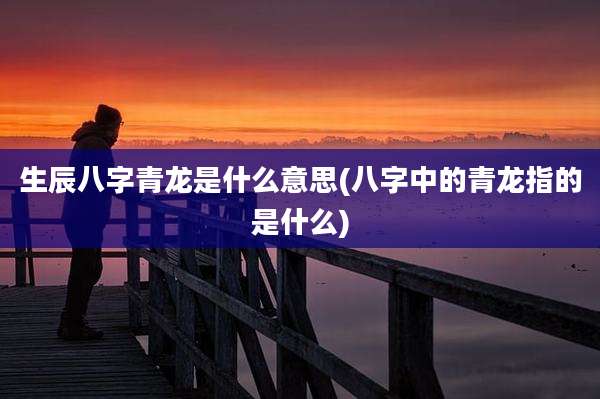 生辰八字青龙是什么意思(八字中的青龙指的是什么)