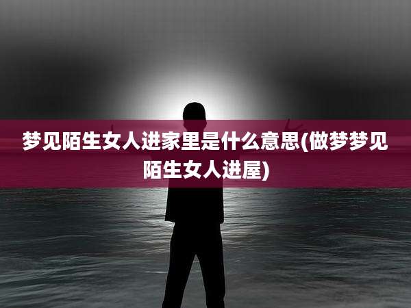梦见陌生女人进家里是什么意思(做梦梦见陌生女人进屋)