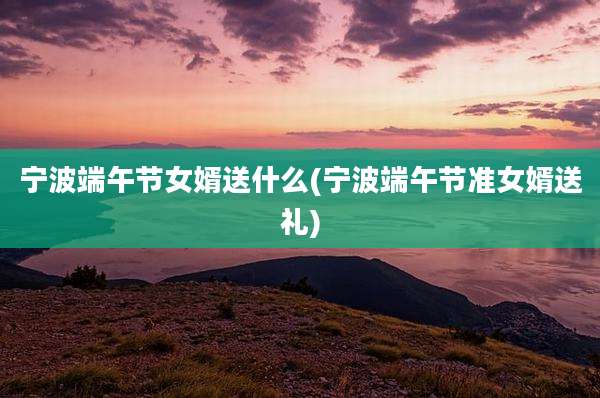 宁波端午节女婿送什么(宁波端午节准女婿送礼)