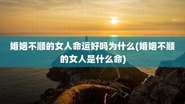 婚姻不顺的女人命运好吗为什么(婚姻不顺的女人是什么命)