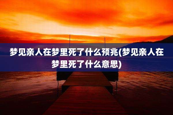 梦见亲人在梦里死了什么预兆(梦见亲人在梦里死了什么意思)