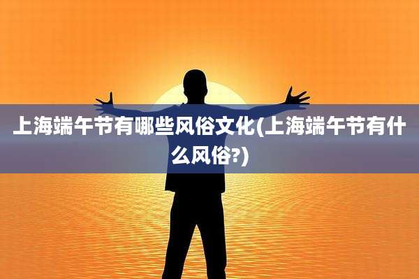 上海端午节有哪些风俗文化(上海端午节有什么风俗?)