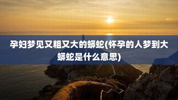 孕妇梦见又粗又大的蟒蛇(怀孕的人梦到大蟒蛇是什么意思)