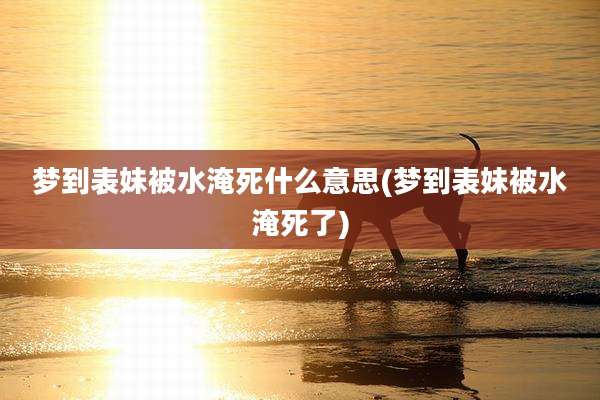 梦到表妹被水淹死什么意思(梦到表妹被水淹死了)