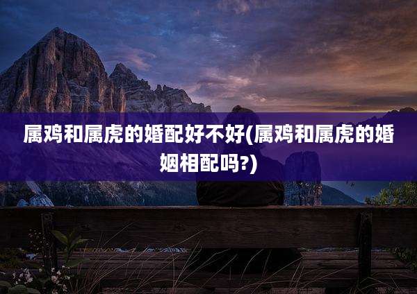 属鸡和属虎的婚配好不好(属鸡和属虎的婚姻相配吗?)