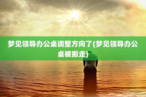梦见领导办公桌调整方向了(梦见领导办公桌被搬走)
