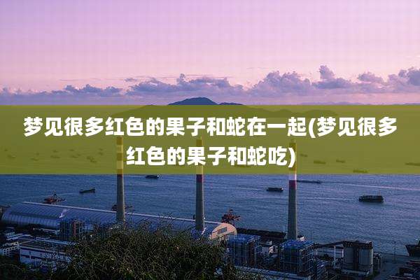 梦见很多红色的果子和蛇在一起(梦见很多红色的果子和蛇吃)