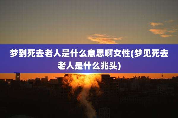 梦到死去老人是什么意思啊女性(梦见死去老人是什么兆头)