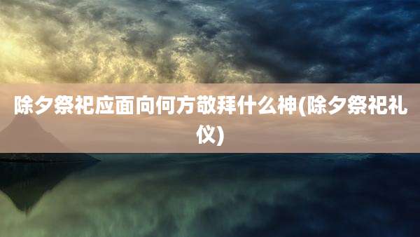 除夕祭祀应面向何方敬拜什么神(除夕祭祀礼仪)