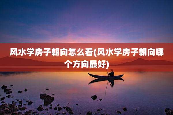 风水学房子朝向怎么看(风水学房子朝向哪个方向最好)