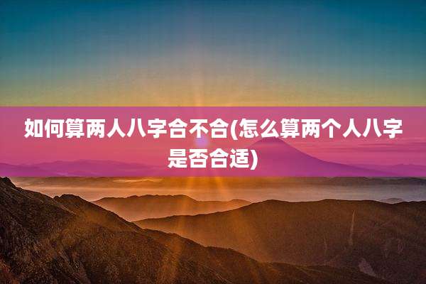 如何算两人八字合不合(怎么算两个人八字是否合适)