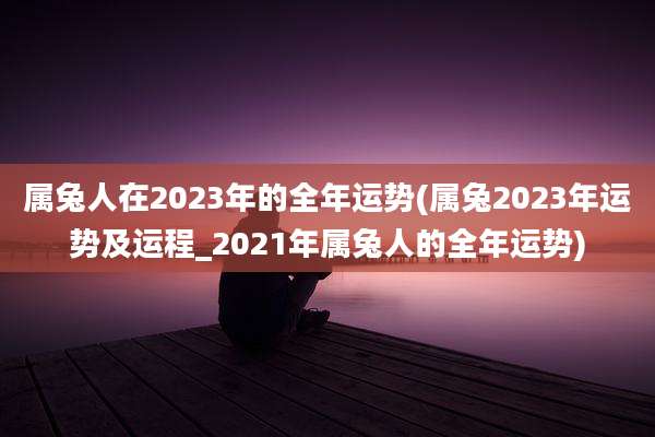 属兔人在2023年的全年运势(属兔2023年运势及运程_2021年属兔人的全年运势)