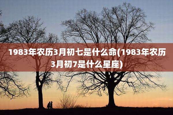 1983年农历3月初七是什么命(1983年农历3月初7是什么星座)
