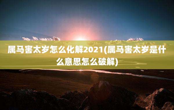 属马害太岁怎么化解2021(属马害太岁是什么意思怎么破解)