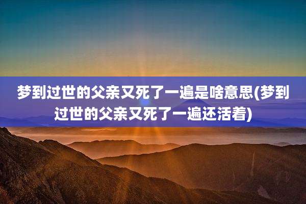 梦到过世的父亲又死了一遍是啥意思(梦到过世的父亲又死了一遍还活着)