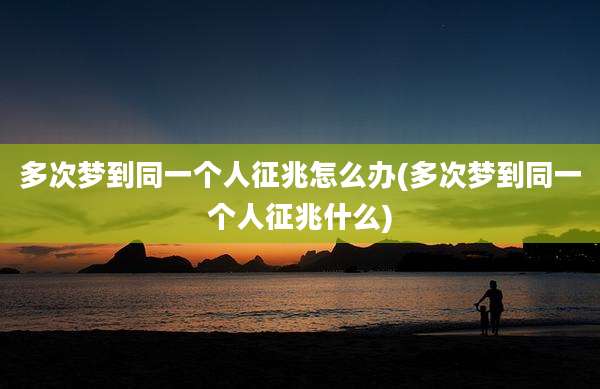 多次梦到同一个人征兆怎么办(多次梦到同一个人征兆什么)
