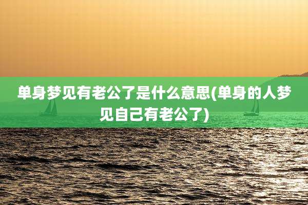 单身梦见有老公了是什么意思(单身的人梦见自己有老公了)