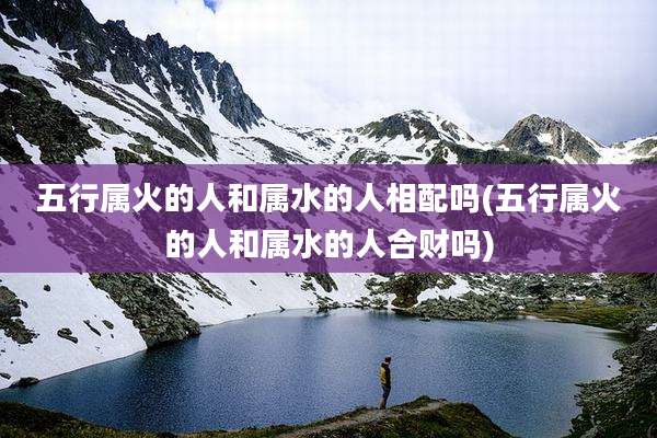 五行属火的人和属水的人相配吗(五行属火的人和属水的人合财吗)