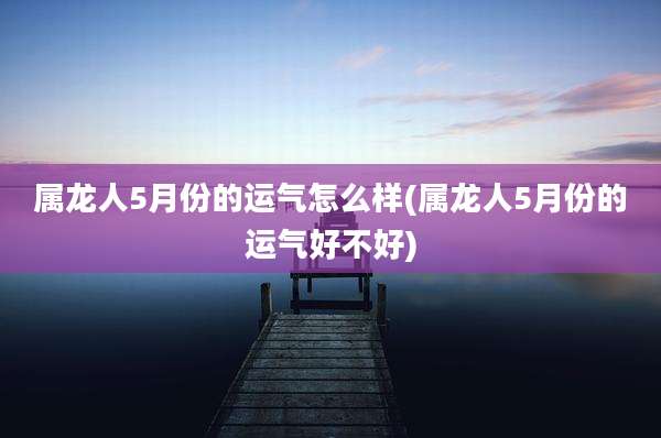 属龙人5月份的运气怎么样(属龙人5月份的运气好不好)