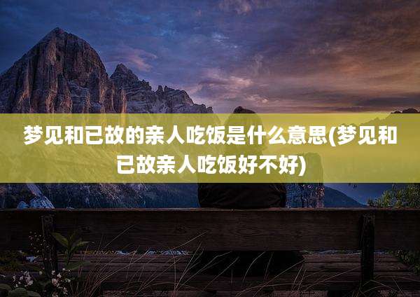 梦见和已故的亲人吃饭是什么意思(梦见和已故亲人吃饭好不好)