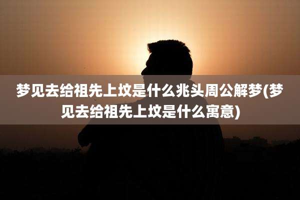 梦见去给祖先上坟是什么兆头周公解梦(梦见去给祖先上坟是什么寓意)