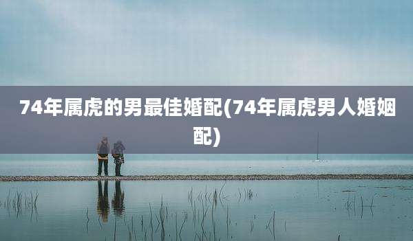 74年属虎的男最佳婚配(74年属虎男人婚姻配)