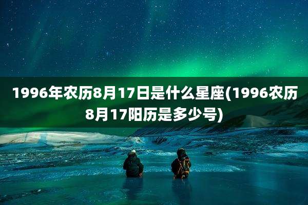 1996年农历8月17日是什么星座(1996农历8月17阳历是多少号)