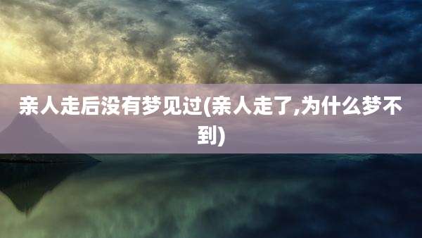 亲人走后没有梦见过(亲人走了,为什么梦不到)