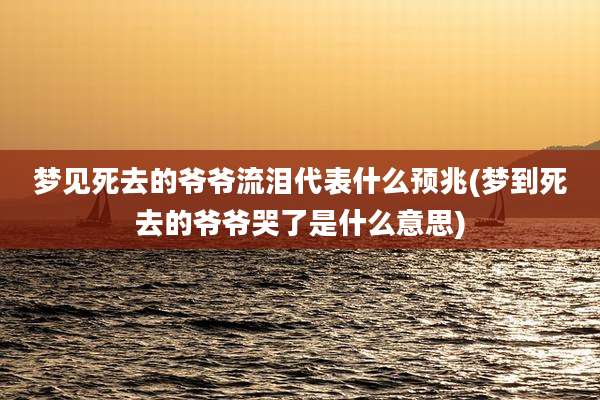 梦见死去的爷爷流泪代表什么预兆(梦到死去的爷爷哭了是什么意思)